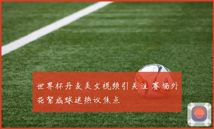 世界杯丹麦美女视频引关注 赛场外花絮成球迷热议焦点