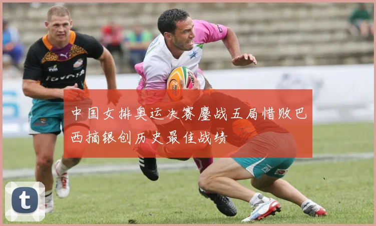 中国女排奥运决赛鏖战五局惜败巴西摘银创历史最佳战绩