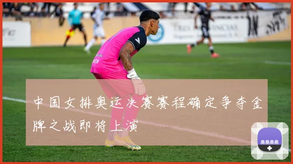 中国女排奥运决赛赛程确定争夺金牌之战即将上演