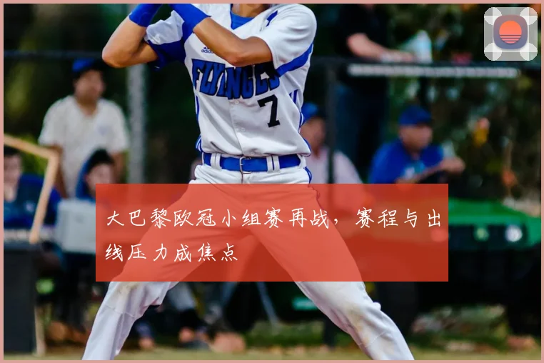 大巴黎欧冠小组赛再战，赛程与出线压力成焦点