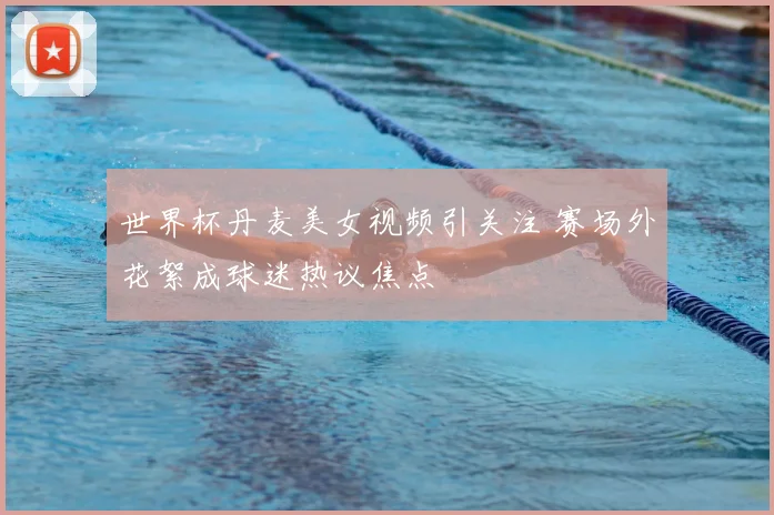 世界杯丹麦美女视频引关注 赛场外花絮成球迷热议焦点