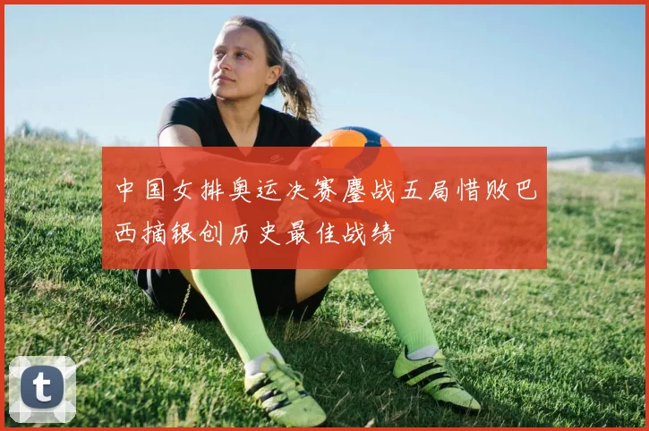 中国女排奥运决赛鏖战五局惜败巴西摘银创历史最佳战绩