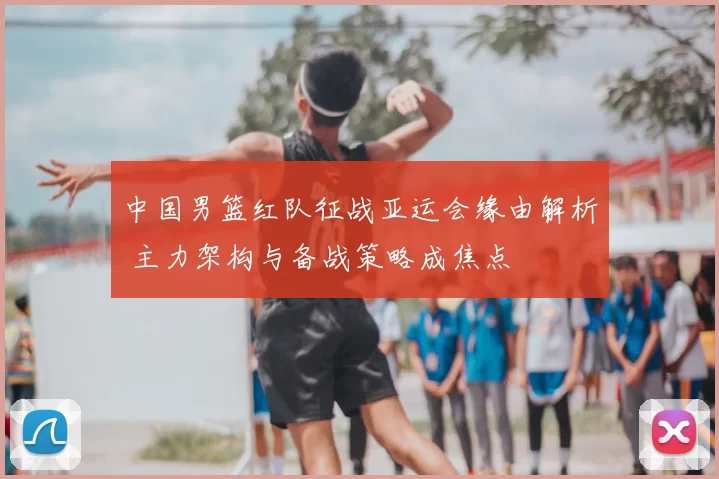 中国男篮红队征战亚运会缘由解析 主力架构与备战策略成焦点