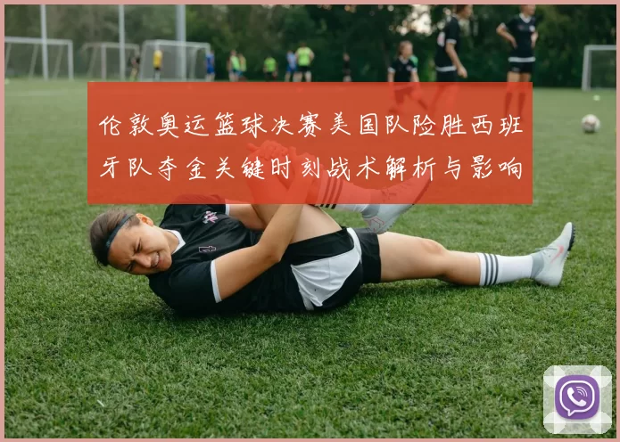 伦敦奥运篮球决赛美国队险胜西班牙队夺金关键时刻战术解析与影响