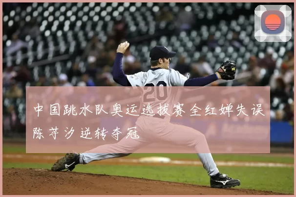 中国跳水队奥运选拔赛全红婵失误陈芋汐逆转夺冠