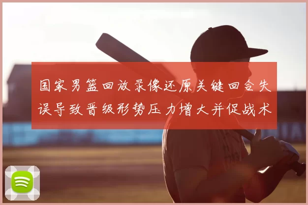 国家男篮回放录像还原关键回合失误导致晋级形势压力增大并促战术调整