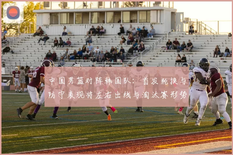 中国男篮对阵韩国队：首发轮换与防守表现将左右出线与淘汰赛形势