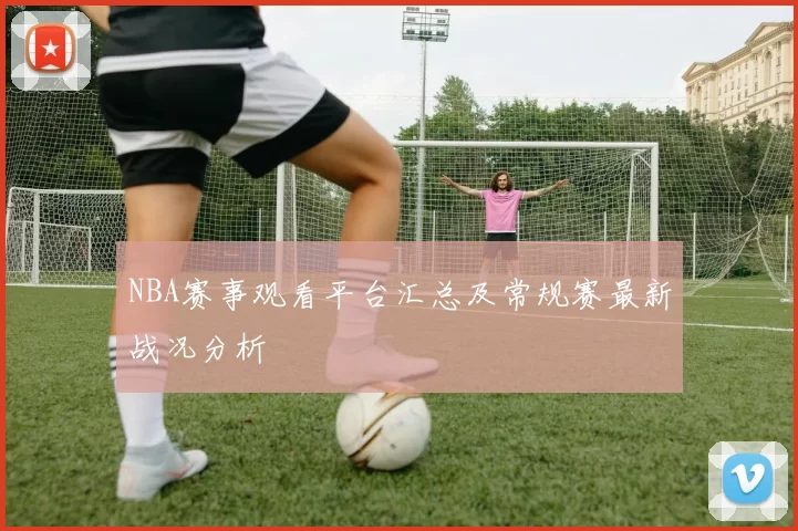 NBA赛事观看平台汇总及常规赛最新战况分析