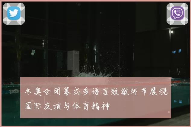冬奥会闭幕式多语言致敬环节展现国际友谊与体育精神