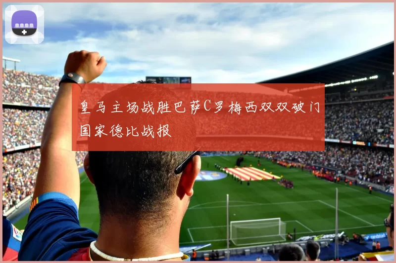 皇马主场战胜巴萨C罗梅西双双破门国家德比战报