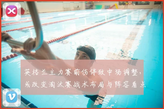 英格兰主力赛前伤停致中场调整，或改变淘汰赛战术布局与阵容看点