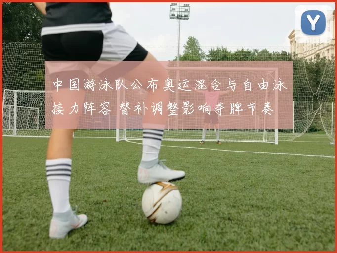 中国游泳队公布奥运混合与自由泳接力阵容 替补调整影响夺牌节奏