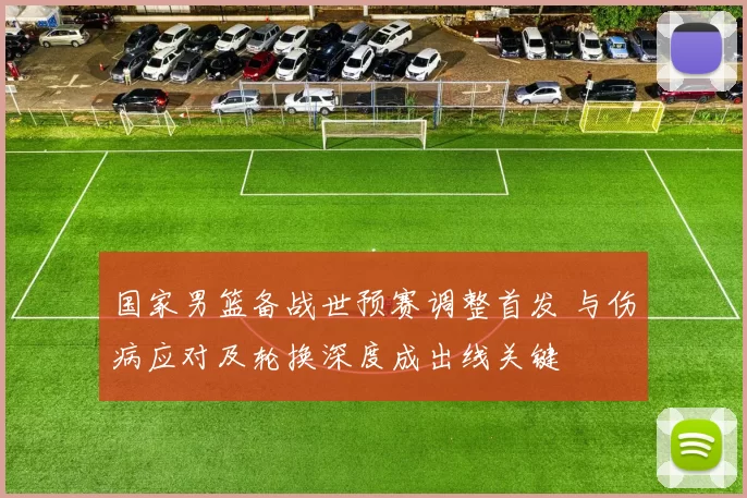 国家男篮备战世预赛调整首发 与伤病应对及轮换深度成出线关键