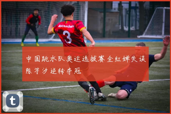 中国跳水队奥运选拔赛全红婵失误陈芋汐逆转夺冠