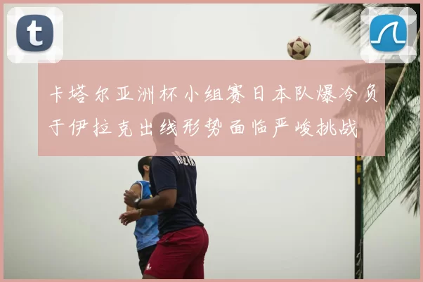 卡塔尔亚洲杯小组赛日本队爆冷负于伊拉克出线形势面临严峻挑战