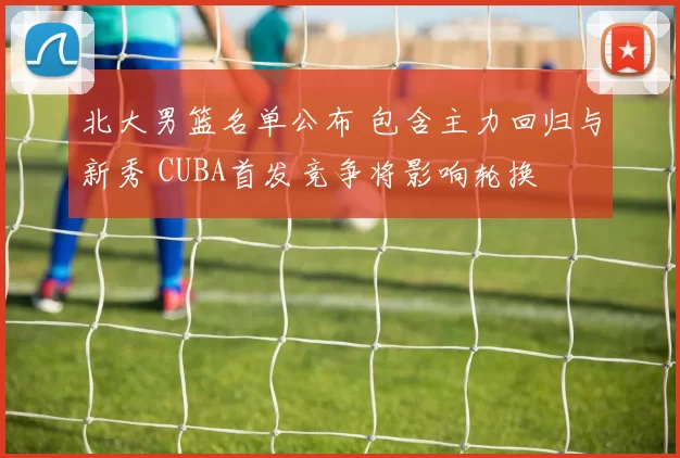 北大男篮名单公布 包含主力回归与新秀 CUBA首发竞争将影响轮换