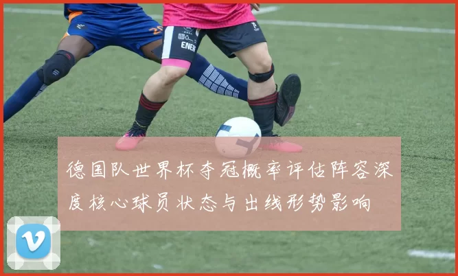 德国队世界杯夺冠概率评估阵容深度核心球员状态与出线形势影响