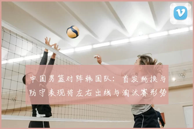 中国男篮对阵韩国队：首发轮换与防守表现将左右出线与淘汰赛形势