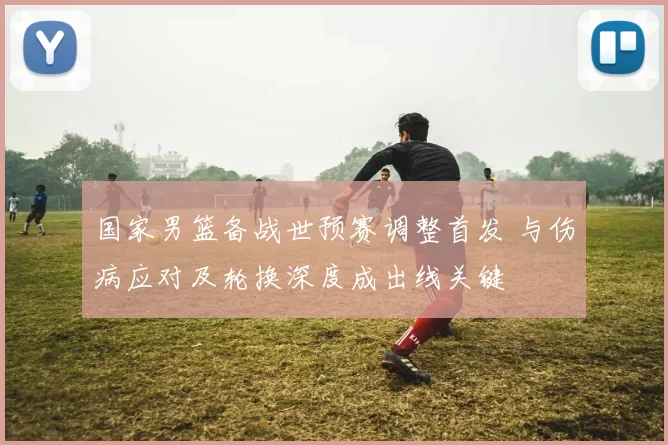 国家男篮备战世预赛调整首发 与伤病应对及轮换深度成出线关键