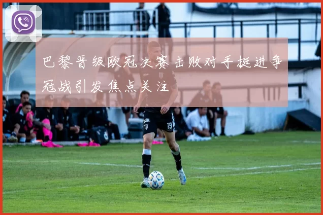 巴黎晋级欧冠决赛击败对手挺进争冠战引发焦点关注