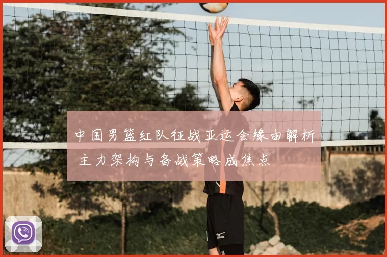 中国男篮红队征战亚运会缘由解析 主力架构与备战策略成焦点