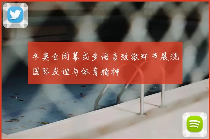 冬奥会闭幕式多语言致敬环节展现国际友谊与体育精神