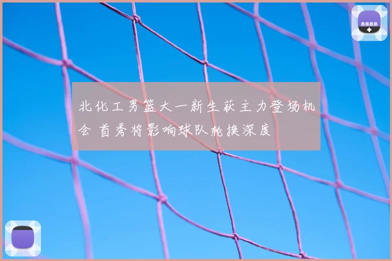 北化工男篮大一新生获主力登场机会 首秀将影响球队轮换深度