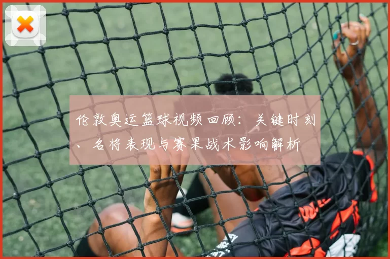 伦敦奥运篮球视频回顾：关键时刻、名将表现与赛果战术影响解析