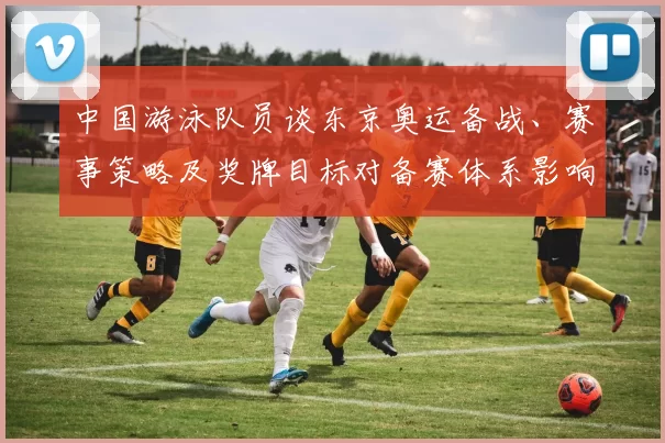 中国游泳队员谈东京奥运备战、赛事策略及奖牌目标对备赛体系影响