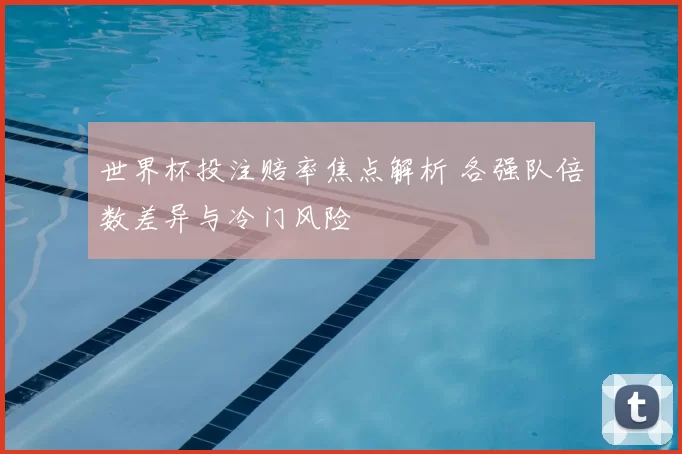 世界杯投注赔率焦点解析 各强队倍数差异与冷门风险