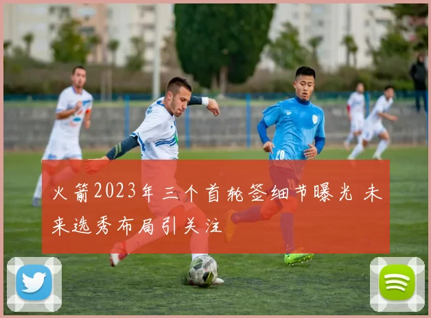 火箭2023年三个首轮签细节曝光 未来选秀布局引关注