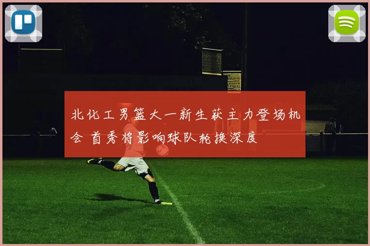 北化工男篮大一新生获主力登场机会 首秀将影响球队轮换深度