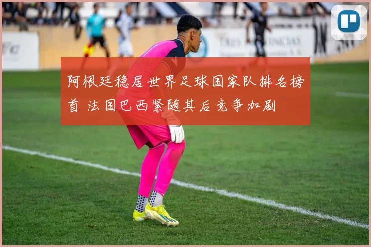 阿根廷稳居世界足球国家队排名榜首 法国巴西紧随其后竞争加剧